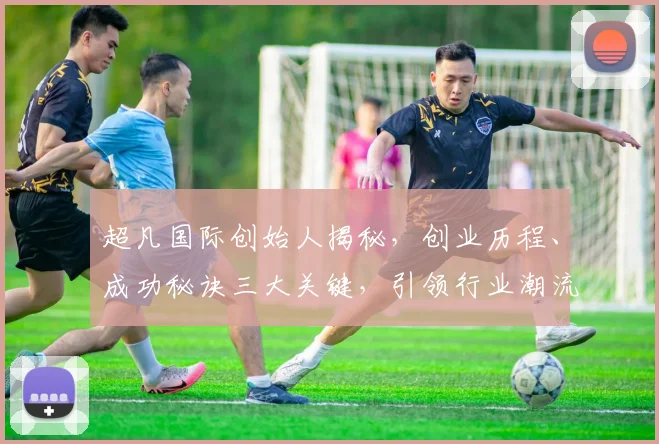 超凡国际创始人揭秘，创业历程、成功秘诀三大关键，引领行业潮流，成就非凡人生