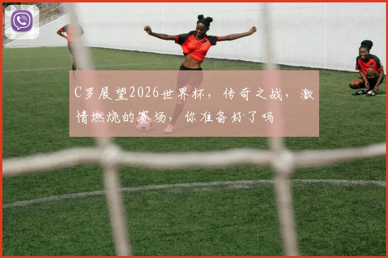 C罗展望2026世界杯，传奇之战，激情燃烧的赛场，你准备好了吗