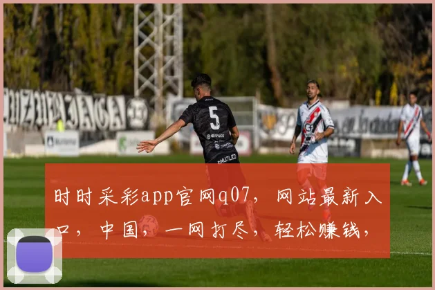 时时采彩app官网q07，网站最新入口，中国，一网打尽，轻松赚钱，三步到位，体验非凡