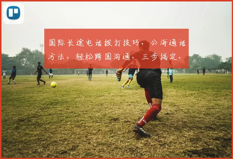 国际长途电话拨打技巧，公海通话方法，轻松跨国沟通，三步搞定，必备攻略