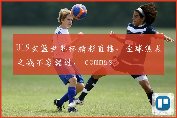 U19女篮世界杯精彩直播，全球焦点之战不容错过， commas